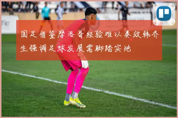 国足借鉴摩洛哥经验难以奏效韩乔生强调足球发展需脚踏实地