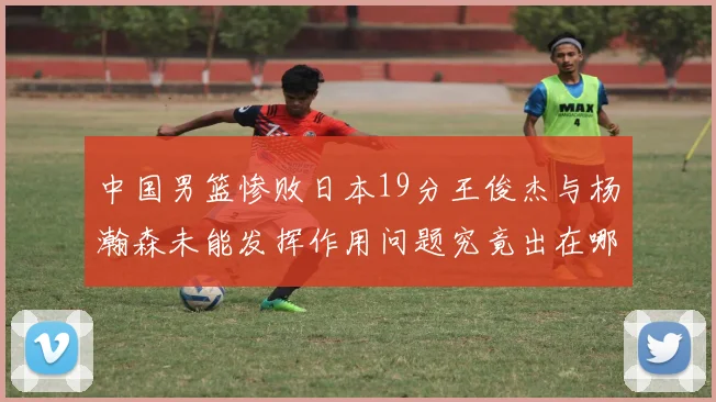 中国男篮惨败日本19分王俊杰与杨瀚森未能发挥作用问题究竟出在哪儿
