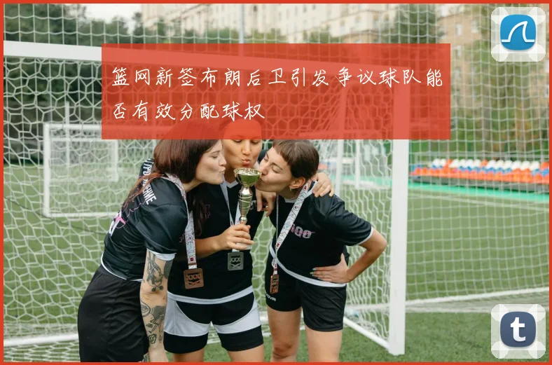 篮网新签布朗后卫引发争议球队能否有效分配球权