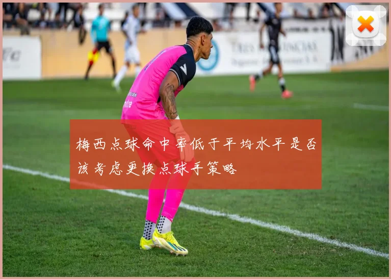 梅西点球命中率低于平均水平是否该考虑更换点球手策略