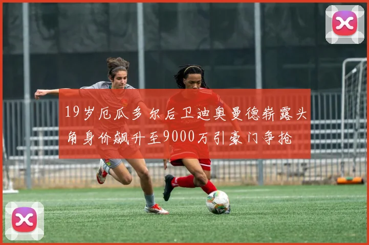 19岁厄瓜多尔后卫迪奥曼德崭露头角身价飙升至9000万引豪门争抢