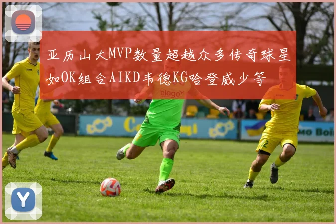 亚历山大MVP数量超越众多传奇球星如OK组合AIKD韦德KG哈登威少等