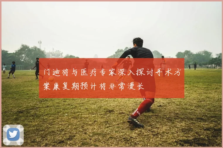 门迪将与医疗专家深入探讨手术方案康复期预计将非常漫长
