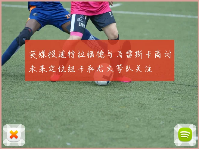 英媒报道特拉福德与马雷斯卡商讨未来定位纽卡和尤文等队关注