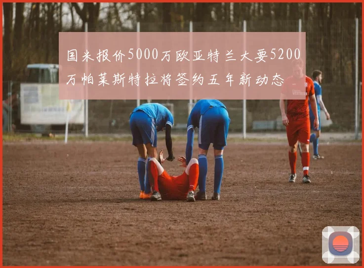 国米报价5000万欧亚特兰大要5200万帕莱斯特拉将签约五年新动态