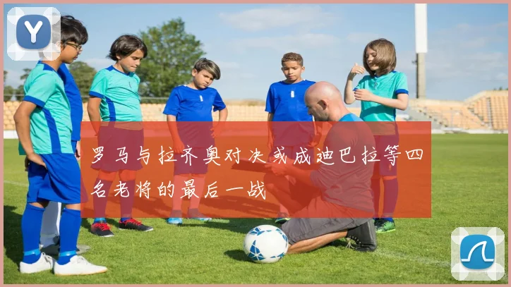 罗马与拉齐奥对决或成迪巴拉等四名老将的最后一战