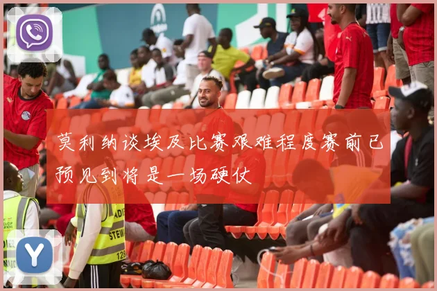 莫利纳谈埃及比赛艰难程度赛前已预见到将是一场硬仗