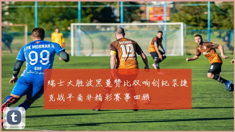 瑞士大胜波黑曼赞比双响创纪录捷克战平南非精彩赛事回顾