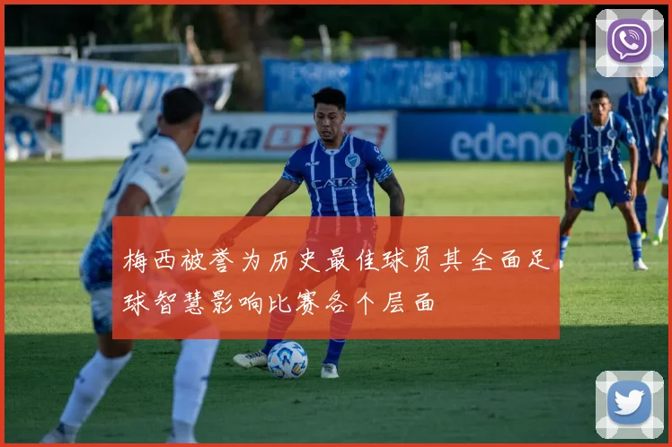 梅西被誉为历史最佳球员其全面足球智慧影响比赛各个层面