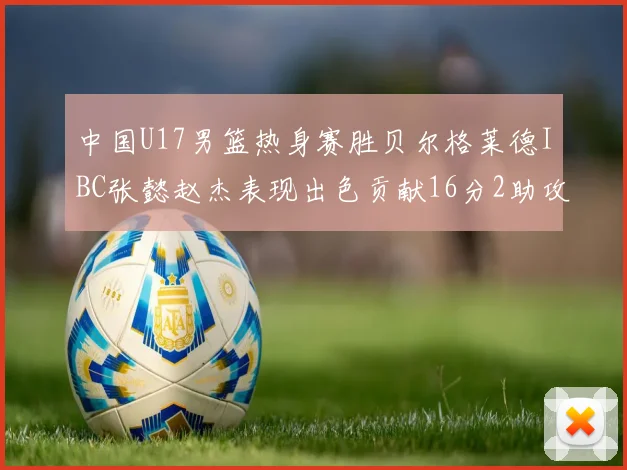 中国U17男篮热身赛胜贝尔格莱德IBC张懿赵杰表现出色贡献16分2助攻2抢断