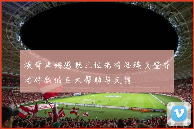埃奇库姆感慨三位老将洛瑞戈登乔治对我的巨大帮助与支持